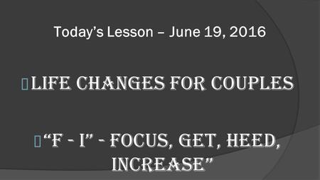 Today’s Lesson – June 19, 2016 Life Changes for Couples “F - I” - Focus, Get, Heed, Increase”