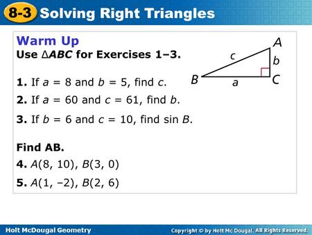 Holt McDougal Geometry 8-3 Solving Right Triangles Warm Up Use ∆ABC for Exercises 1–3. 1. If a = 8 and b = 5, find c. 2. If a = 60 and c = 61, find b.