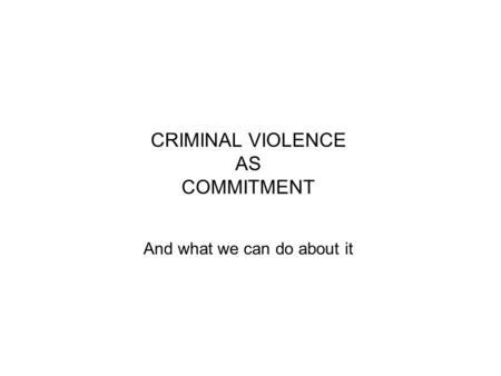 CRIMINAL VIOLENCE AS COMMITMENT And what we can do about it.