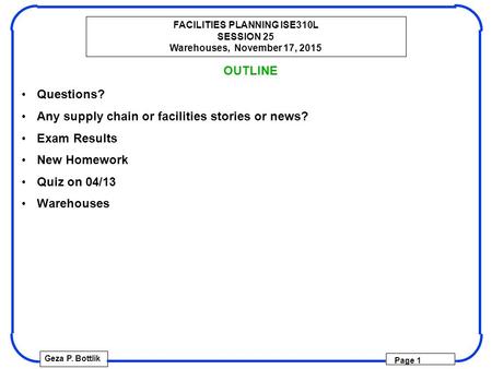 FACILITIES PLANNING ISE310L SESSION 25 Warehouses, November 17, 2015 Geza P. Bottlik Page 1 OUTLINE Questions? Any supply chain or facilities stories or.