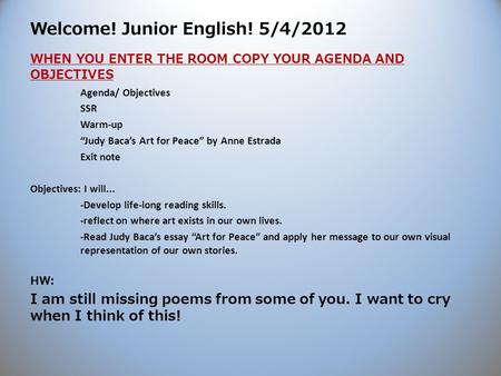 Welcome! Junior English! 5/4/2012 WHEN YOU ENTER THE ROOM COPY YOUR AGENDA AND OBJECTIVES Agenda/ Objectives SSR Warm-up “Judy Baca’s Art for Peace” by.