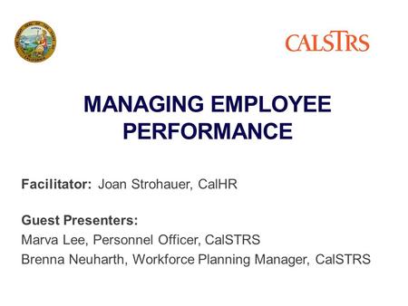 MANAGING EMPLOYEE PERFORMANCE Facilitator: Joan Strohauer, CalHR Guest Presenters: Marva Lee, Personnel Officer, CalSTRS Brenna Neuharth, Workforce Planning.