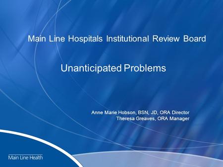 Main Line Hospitals Institutional Review Board Unanticipated Problems Anne Marie Hobson, BSN, JD, ORA Director Theresa Greaves, ORA Manager.