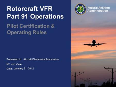 Presented to: By: Date: Federal Aviation Administration Rotorcraft VFR Part 91 Operations Pilot Certification & Operating Rules Aircraft Electronics Association.