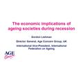 The economic implications of ageing societies during recession Gordon Lishman Director General, Age Concern Group, UK International Vice-President, International.