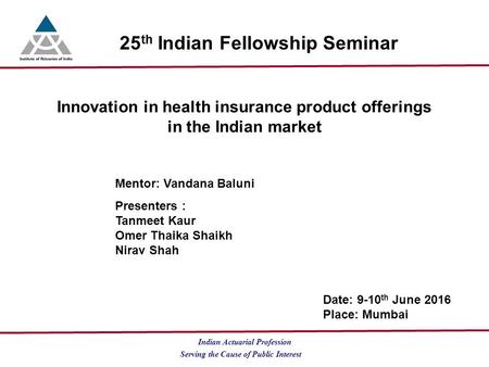 Serving the Cause of Public Interest Indian Actuarial Profession 25 th Indian Fellowship Seminar Innovation in health insurance product offerings in the.