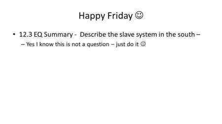 Happy Friday 12.3 EQ Summary - Describe the slave system in the south – – Yes I know this is not a question – just do it.