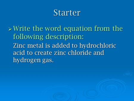 Starter  Write the word equation from the following description: Zinc metal is added to hydrochloric acid to create zinc chloride and hydrogen gas.