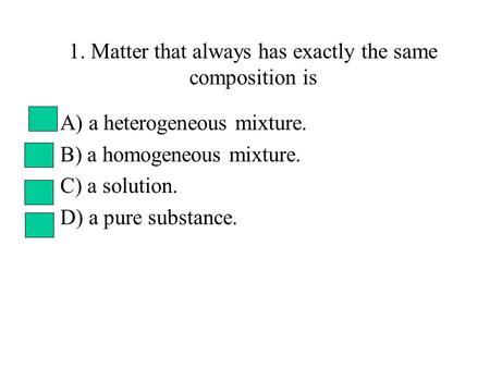 1. Matter that always has exactly the same composition is A) a heterogeneous mixture. B) a homogeneous mixture. C) a solution. D) a pure substance.