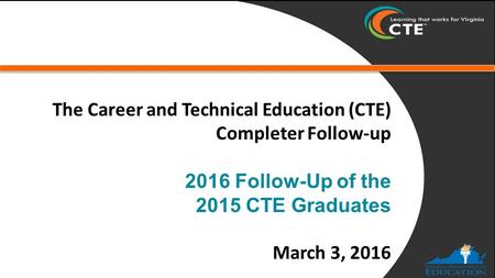 The Career and Technical Education (CTE) Completer Follow-up 2016 Follow-Up of the 2015 CTE Graduates March 3, 2016.