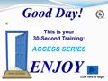 ENJOY Click here to begin Good Day! This is your 30-Second Training: ACCESS SERIES.