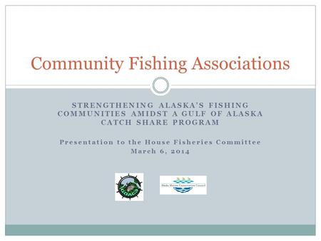 STRENGTHENING ALASKA’S FISHING COMMUNITIES AMIDST A GULF OF ALASKA CATCH SHARE PROGRAM Presentation to the House Fisheries Committee March 6, 2014 Community.