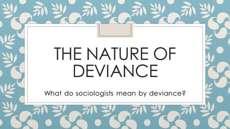 THE NATURE OF DEVIANCE What do sociologists mean by deviance?