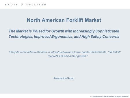 © Copyright 2004 Frost & Sullivan. All Rights Reserved. North American Forklift Market The Market Is Poised for Growth with Increasingly Sophisticated.