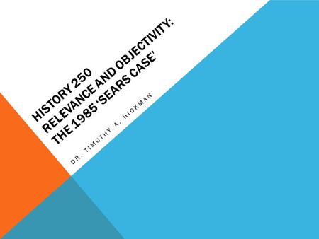 HISTORY 250 RELEVANCE AND OBJECTIVITY: THE 1985 ‘SEARS CASE’ DR. TIMOTHY A. HICKMAN.