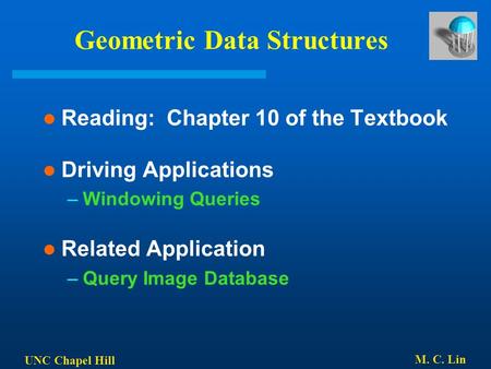 UNC Chapel Hill M. C. Lin Geometric Data Structures Reading: Chapter 10 of the Textbook Driving Applications –Windowing Queries Related Application –Query.