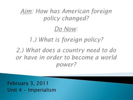 February 3, 2011 Unit 4 - Imperialism Aim: How has American foreign policy changed? Do Now: 1.) What is foreign policy? 2.) What does a country need to.