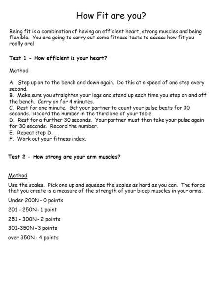 How Fit are you? Being fit is a combination of having an efficient heart, strong muscles and being flexible. You are going to carry out some fitness tests.