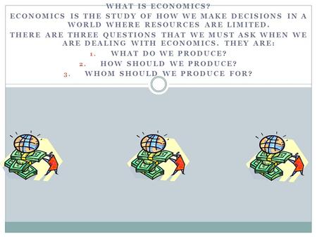 WHAT IS ECONOMICS? ECONOMICS IS THE STUDY OF HOW WE MAKE DECISIONS IN A WORLD WHERE RESOURCES ARE LIMITED. THERE ARE THREE QUESTIONS THAT WE MUST ASK WHEN.