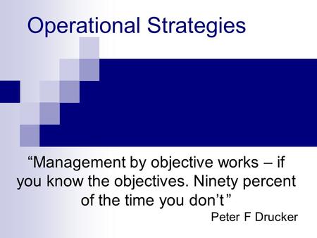 Operational Strategies “Management by objective works – if you know the objectives. Ninety percent of the time you don’t ” Peter F Drucker.