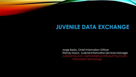 JUVENILE DATA EXCHANGE Jorge Basto, Chief Information Officer Wendy Hosch, Judicial Information Services Manager Judicial Council / Administrative Office.