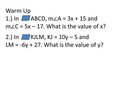 Warm Up 1.) In ABCD, m ∠ A = 3x + 15 and m ∠ C = 5x – 17. What is the value of x? 2.) In KJLM, KJ = 10y – 5 and LM = -6y + 27. What is the value of y?