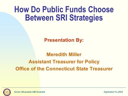 Green Mountain SRI SummitSeptember 9, 2002 How Do Public Funds Choose Between SRI Strategies Presentation By: Meredith Miller Assistant Treasurer for Policy.