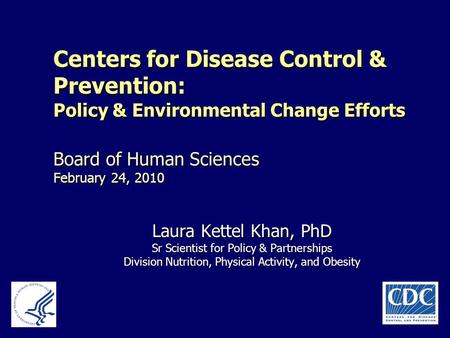 Centers for Disease Control & Prevention: Policy & Environmental Change Efforts Board of Human Sciences February 24, 2010 Laura Kettel Khan, PhD Sr Scientist.