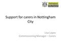 Support for carers in Nottingham City Lisa Lopez Commissioning Manager – Carers.