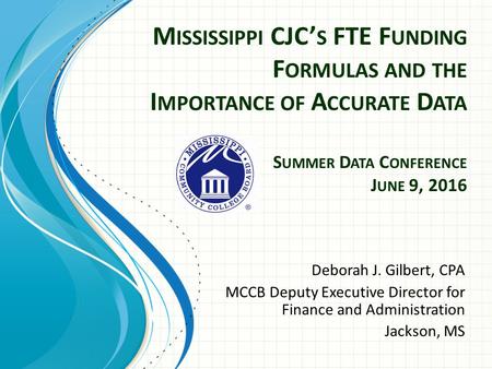 M ISSISSIPPI CJC’ S FTE F UNDING F ORMULAS AND THE I MPORTANCE OF A CCURATE D ATA S UMMER D ATA C ONFERENCE J UNE 9, 2016 Deborah J. Gilbert, CPA MCCB.