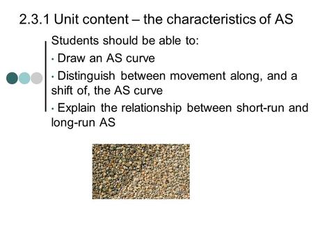 2.3.1 Unit content – the characteristics of AS Students should be able to: Draw an AS curve Distinguish between movement along, and a shift of, the AS.