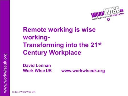 Www.workwiseuk.org © 2013 Work Wise UK David Lennan Work Wise UK www.workwiseuk.org Remote working is wise working- Transforming into the 21 st Century.