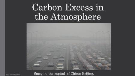 Carbon Excess in the Atmosphere By Ammar Qureshi Smog in the capital of China; Beijing.