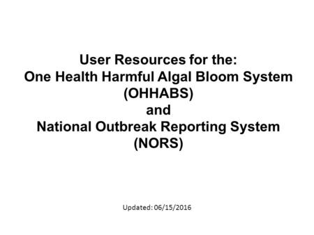 User Resources for the: One Health Harmful Algal Bloom System (OHHABS) and National Outbreak Reporting System (NORS) Updated: 06/15/2016.