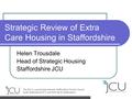 Strategic Review of Extra Care Housing in Staffordshire Helen Trousdale Head of Strategic Housing Staffordshire JCU.