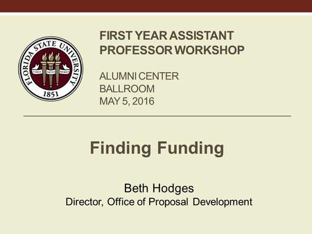 FIRST YEAR ASSISTANT PROFESSOR WORKSHOP ALUMNI CENTER BALLROOM MAY 5, 2016 Finding Funding Beth Hodges Director, Office of Proposal Development.