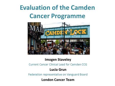 Evaluation of the Camden Cancer Programme Imogen Staveley Current Cancer Clinical Lead for Camden CCG Lucia Grun Federation representative on Vanguard.