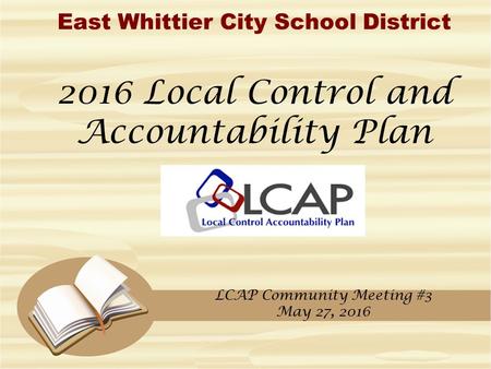 East Whittier City School District 2016 Local Control and Accountability Plan LCAP Community Meeting #3 May 27, 2016.