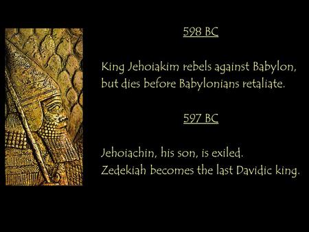 598 BC King Jehoiakim rebels against Babylon, but dies before Babylonians retaliate. 597 BC Jehoiachin, his son, is exiled. Zedekiah becomes the last Davidic.