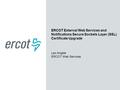 ERCOT External Web Services and Notifications Secure Sockets Layer (SSL) Certificate Upgrade Leo Angele ERCOT Web Services.