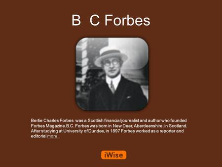 B C Forbes Bertie Charles Forbes was a Scottish financial journalist and author who founded Forbes Magazine.B.C. Forbes was born in New Deer, Aberdeenshire,