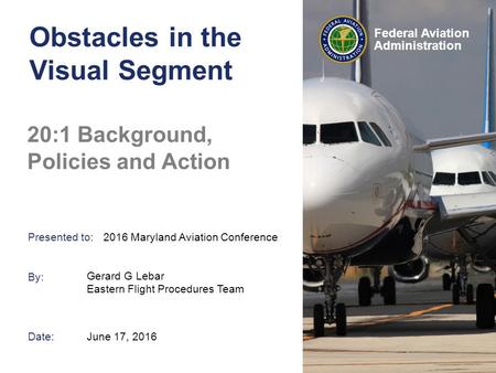 Presented to: By: Date: Federal Aviation Administration Obstacles in the Visual Segment 20:1 Background, Policies and Action Gerard G Lebar Eastern Flight.