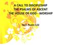 A CALL TO DISCIPLESHIP THE PSALMS OF ASCENT THE HOUSE OF GOD - WORSHIP Text: Psalm 122.