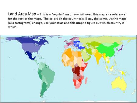 Land Area Map – This is a “regular” map. You will need this map as a reference for the rest of the maps. The colors on the countries will stay the same.