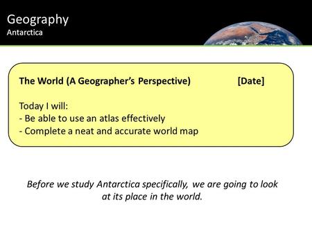 Geography Antarctica The World (A Geographer’s Perspective) [Date] Today I will: - Be able to use an atlas effectively - Complete a neat and accurate world.