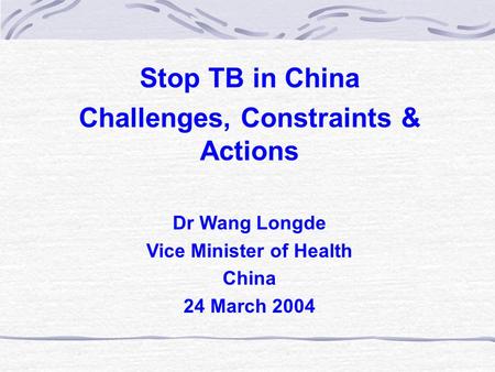 Stop TB in China Challenges, Constraints & Actions Dr Wang Longde Vice Minister of Health China 24 March 2004.