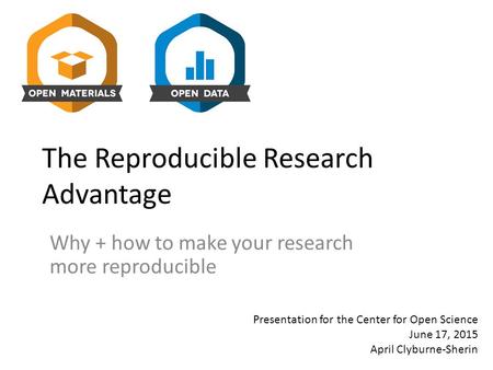 The Reproducible Research Advantage Why + how to make your research more reproducible Presentation for the Center for Open Science June 17, 2015 April.