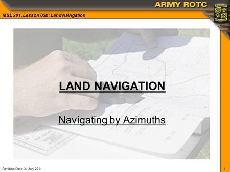 1 MSL 201, Lesson 03b: Land Navigation Revision Date: 31 July 2011 LAND NAVIGATION Navigating by Azimuths.