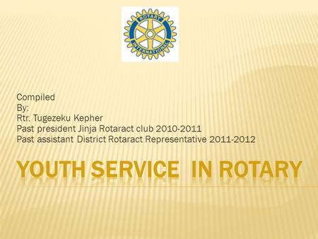 Compiled By: Rtr. Tugezeku Kepher Past president Jinja Rotaract club 2010-2011 Past assistant District Rotaract Representative 2011-2012.