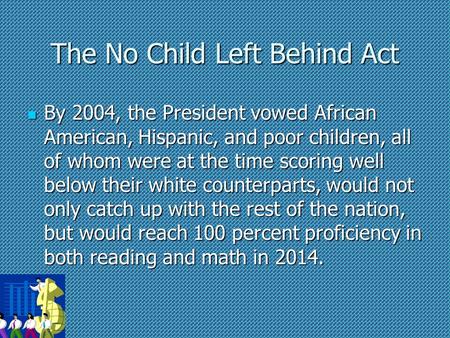 The No Child Left Behind Act By 2004, the President vowed African American, Hispanic, and poor children, all of whom were at the time scoring well below.